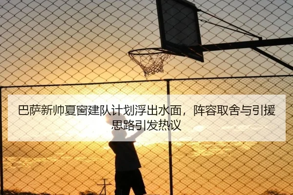 巴萨新帅夏窗建队计划浮出水面，阵容取舍与引援思路引发热议 | C7yule